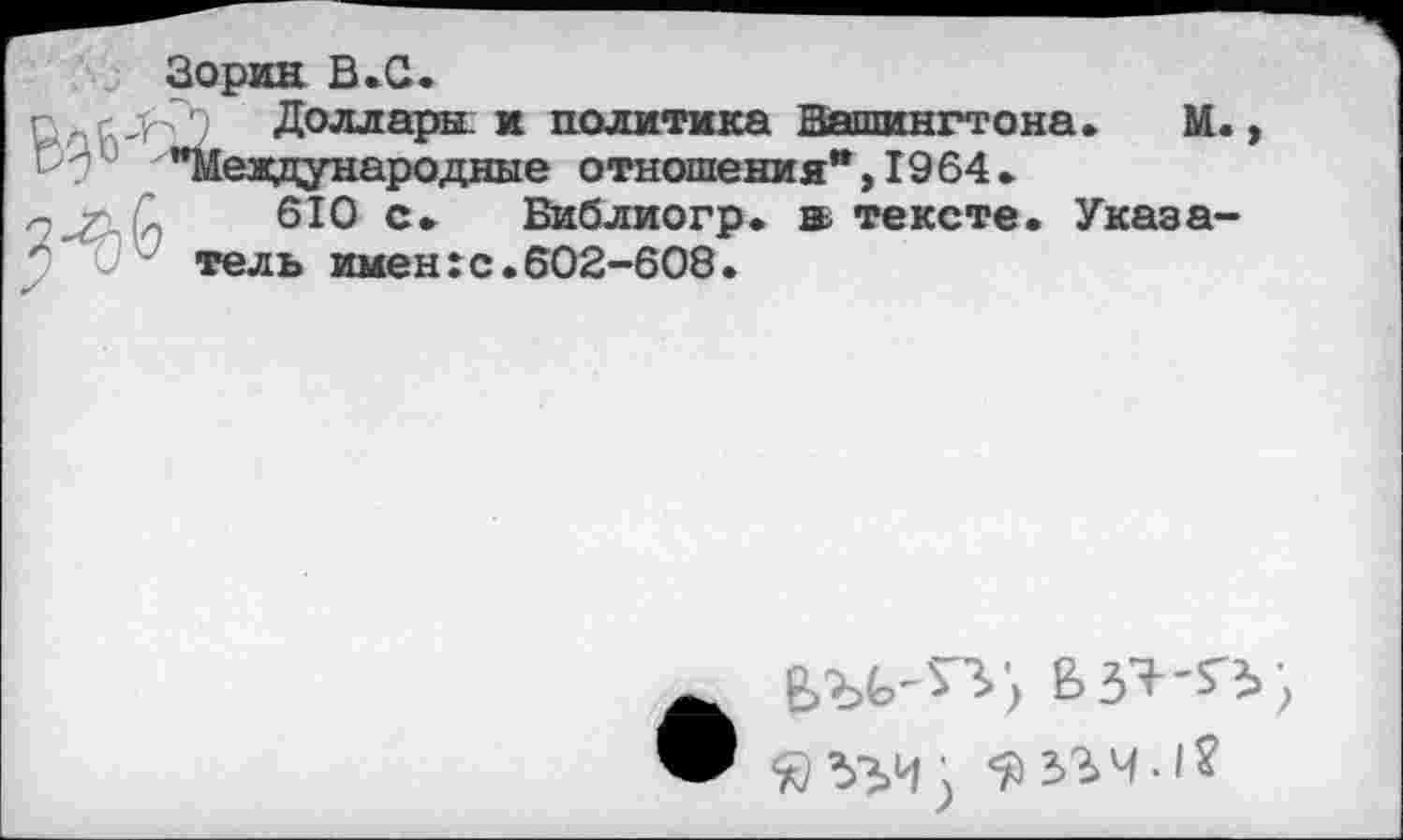 ﻿м
Зорин В.С. г ,	* политика Вашингто
Р 7 0 "Международные отношения* >1964. 2^-6)	610 с. Библиогр. »тексте. Указа-
0 V1 тель имен:с.602-608.
ш	Взэ-г>